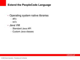 Extend the PeopleCode Language


             •    Operating system native libraries
                    – dll’s
                    – so’s
             •    Java VM
                    – Standard Java API
                    – Custom Java classes




© 2008 Oracle Corporation – Proprietary and Confidential
 