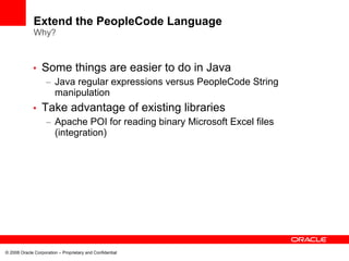Extend the PeopleCode Language
              Why?



             •    Some things are easier to do in Java
                    – Java regular expressions versus PeopleCode String
                      manipulation
             •    Take advantage of existing libraries
                    – Apache POI for reading binary Microsoft Excel files
                      (integration)




© 2008 Oracle Corporation – Proprietary and Confidential
 
