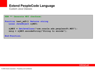 Extend PeopleCode Language
              Custom Java Classes


      REM ** Generate MD5 checksum;

      Function test_md5() Returns string
         Local JavaObject &jMD5;

             &jMD5 = GetJavaClass("com.oracle.ads.peoplesoft.MD5");
             &sig = &jMD5.encodeString("String to encode");

      End-Function;




© 2008 Oracle Corporation – Proprietary and Confidential
 