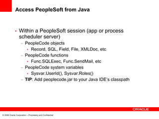 Access PeopleSoft from Java


             •    Within a PeopleSoft session (app or process
                  scheduler server)
                    – PeopleCode objects
                       • Record, SQL, Field, File, XMLDoc, etc
                    – PeopleCode functions
                       • Func.SQLExec, Func.SendMail, etc
                    – PeopleCode system variables
                       • Sysvar.UserId(), Sysvar.Roles()
                    – TIP: Add peoplecode.jar to your Java IDE’s classpath




© 2008 Oracle Corporation – Proprietary and Confidential
 