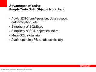 Advantages of using
              PeopleCode Data Objects from Java

             •    Avoid JDBC configuration, data access,
                  authentication, etc
             •    Simplicity of SQLExec
             •    Simplicity of SQL objects/cursors
             •    Meta-SQL expansion
             •    Avoid updating PS database directly




© 2008 Oracle Corporation – Proprietary and Confidential
 