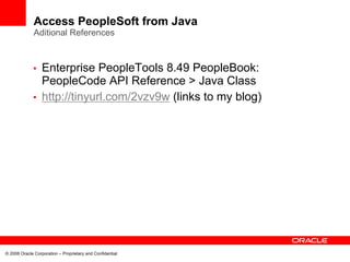Access PeopleSoft from Java
              Aditional References



             • Enterprise PeopleTools 8.49 PeopleBook:
               PeopleCode API Reference > Java Class
             • http://tinyurl.com/2vzv9w (links to my blog)




© 2008 Oracle Corporation – Proprietary and Confidential
 