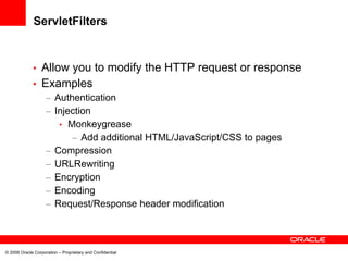 ServletFilters


             • Allow you to modify the HTTP request or response
             • Examples
                    – Authentication
                    – Injection
                       • Monkeygrease
                          – Add additional HTML/JavaScript/CSS to pages
                    – Compression
                    – URLRewriting
                    – Encryption
                    – Encoding
                    – Request/Response header modification



© 2008 Oracle Corporation – Proprietary and Confidential
 