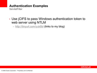 Authentication Examples
              ServletFilter



             •    Use jCIFS to pass Windows authentication token to
                  web server using NTLM
                    – http://tinyurl.com/yuk8bl (links to my blog)




© 2008 Oracle Corporation – Proprietary and Confidential
 