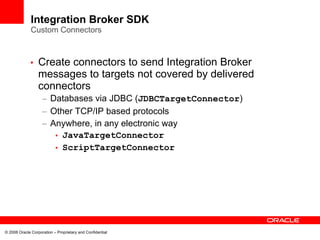 Integration Broker SDK
              Custom Connectors



             •    Create connectors to send Integration Broker
                  messages to targets not covered by delivered
                  connectors
                    – Databases via JDBC (JDBCTargetConnector)
                    – Other TCP/IP based protocols
                    – Anywhere, in any electronic way
                       • JavaTargetConnector
                       • ScriptTargetConnector




© 2008 Oracle Corporation – Proprietary and Confidential
 