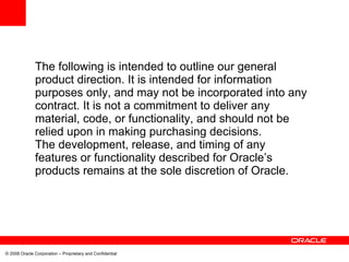 The following is intended to outline our general
              product direction. It is intended for information
              purposes only, and may not be incorporated into any
              contract. It is not a commitment to deliver any
              material, code, or functionality, and should not be
              relied upon in making purchasing decisions.
              The development, release, and timing of any
              features or functionality described for Oracle’s
              products remains at the sole discretion of Oracle.




© 2008 Oracle Corporation – Proprietary and Confidential
 