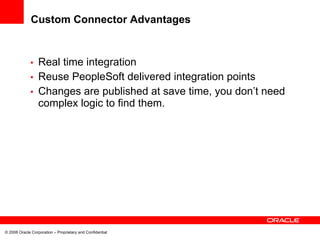 Custom Connector Advantages


             • Real time integration
             • Reuse PeopleSoft delivered integration points
             • Changes are published at save time, you don’t need
               complex logic to find them.




© 2008 Oracle Corporation – Proprietary and Confidential
 