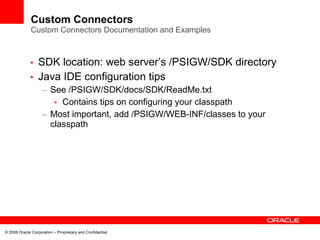 Custom Connectors
              Custom Connectors Documentation and Examples



             • SDK location: web server’s /PSIGW/SDK directory
             • Java IDE configuration tips
                    – See /PSIGW/SDK/docs/SDK/ReadMe.txt
                       • Contains tips on configuring your classpath
                    – Most important, add /PSIGW/WEB-INF/classes to your
                      classpath




© 2008 Oracle Corporation – Proprietary and Confidential
 