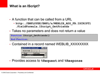 What is an IScript?


             •    A function that can be called from a URL
                    • http:…/EMPLOYEE/EMPL/s/WEBLIB_ADS_FB.ISCRIPT1
                      .FieldFormula.IScript_GetFriends
             •    Takes no parameters and does not return a value
                 Function IScript_GetFriends()
                    ...
                 End-Function;

             •    Contained in a record named WEBLIB_XXXXXXXX



             •    Provides access to %Request and %Response


© 2008 Oracle Corporation – Proprietary and Confidential
 