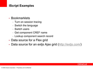 IScript Examples


             •    Bookmarklets
                    –   Turn on session tracing
                    –   Switch the language
                    –   Switch users
                    –   Get component CREF name
                    –   Lookup component search record
             • Data source for a Flex grid
             • Data source for an extjs Ajax grid (http://extjs.com/)




© 2008 Oracle Corporation – Proprietary and Confidential
 
