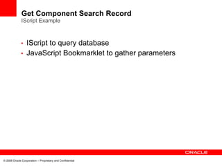 Get Component Search Record
              IScript Example



             • IScript to query database
             • JavaScript Bookmarklet to gather parameters




© 2008 Oracle Corporation – Proprietary and Confidential
 