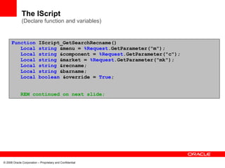 The IScript
              (Declare function and variables)


      Function             IScript_GetSearchRecname()
         Local             string &menu = %Request.GetParameter("m");
         Local             string &component = %Request.GetParameter("c");
         Local             string &market = %Request.GetParameter("mk");
         Local             string &recname;
         Local             string &barname;
         Local             boolean &override = True;


             REM continued on next slide;




© 2008 Oracle Corporation – Proprietary and Confidential
 