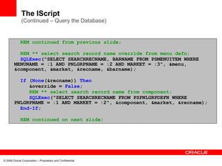 The IScript
              (Continued – Query the Database)


             REM continued from previous slide;

          REM ** select search record name override from menu defn;
          SQLExec("SELECT SEARCHRECNAME, BARNAME FROM PSMENUITEM WHERE
        MENUNAME = :1 AND PNLGRPNAME = :2 AND MARKET = :3", &menu,
        &component, &market, &recname, &barname);

          If (None(&recname)) Then
             &override = False;
             REM ** select search record name from component;
             SQLExec("SELECT SEARCHRECNAME FROM PSPNLGRPDEFN WHERE
        PNLGRPNAME = :1 AND MARKET = :2", &component, &market, &recname);
          End-If;

             REM continued on next slide;




© 2008 Oracle Corporation – Proprietary and Confidential
 