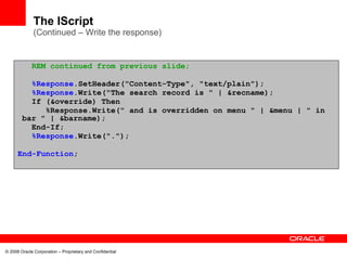 The IScript
              (Continued – Write the response)


             REM continued from previous slide;

          %Response.SetHeader("Content-Type", "text/plain");
          %Response.Write("The search record is " | &recname);
          If (&override) Then
             %Response.Write(" and is overridden on menu " | &menu | " in
        bar " | &barname);
          End-If;
          %Response.Write(".");

      End-Function;




© 2008 Oracle Corporation – Proprietary and Confidential
 