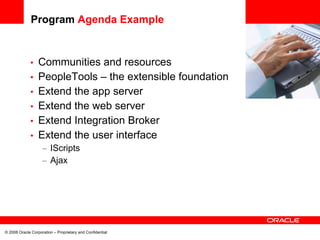 Program Agenda Example


             •    Communities and resources                 <Insert Picture Here>

             •    PeopleTools – the extensible foundation
             •    Extend the app server
             •    Extend the web server
             •    Extend Integration Broker
             •    Extend the user interface
                    – IScripts
                    – Ajax




© 2008 Oracle Corporation – Proprietary and Confidential
 