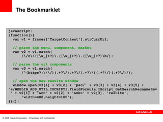 The Bookmarklet


      javascript:
      (function(){
        var v1 = frames['TargetContent'].strCurrUrl;

          // parse the menu, component, market
          var v2 = v1.match(
              //c/([w_]+?).([w_]+?).([w_]+?)b/);

          // parse the url components
          var v3 = v1.match(
              /^(https?://)(.+?/).+?/(.+?/)(.+?/)(.+?/)/);

        // open the new results window
        window.open(v3[1] + v3[2] + 'psc/' + v3[3] + v3[4] + v3[5] +
      's/WEBLIB_ADS_UTIL.ISCRIPT1.FieldFormula.IScript_GetSearchRecname?m=
       ' + v2[1] + '&c=' + v2[2] + '&mk=' + v2[3], 'results',
            'width=400,height=100');
      })();



© 2008 Oracle Corporation – Proprietary and Confidential
 