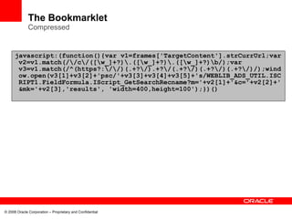 The Bookmarklet
              Compressed


      javascript:(function(){var v1=frames['TargetContent'].strCurrUrl;var
       v2=v1.match(//c/([w_]+?).([w_]+?).([w_]+?)b/);var
       v3=v1.match(/^(https?://)(.+?/).+?/(.+?/)(.+?/)(.+?/)/);wind
       ow.open(v3[1]+v3[2]+'psc/'+v3[3]+v3[4]+v3[5]+'s/WEBLIB_ADS_UTIL.ISC
       RIPT1.FieldFormula.IScript_GetSearchRecname?m='+v2[1]+'&c='+v2[2]+'
       &mk='+v2[3],'results', 'width=400,height=100');})()




© 2008 Oracle Corporation – Proprietary and Confidential
 