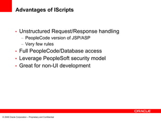 Advantages of IScripts


             •    Unstructured Request/Response handling
                    – PeopleCode version of JSP/ASP
                    – Very few rules
             • Full PeopleCode/Database access
             • Leverage PeopleSoft security model
             • Great for non-UI development




© 2008 Oracle Corporation – Proprietary and Confidential
 