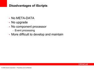 Disadvantages of IScripts


             • No META-DATA
             • No upgrade
             • No component processor
                    – Event processing
             •    More difficult to develop and maintain




© 2008 Oracle Corporation – Proprietary and Confidential
 