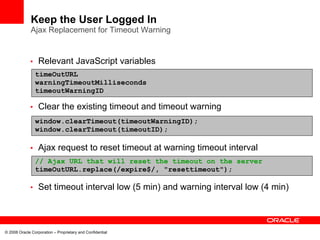 Keep the User Logged In
              Ajax Replacement for Timeout Warning


             • Relevant JavaScript variables
                timeOutURL
                warningTimeoutMilliseconds
                timeoutWarningID

             • Clear the existing timeout and timeout warning
                window.clearTimeout(timeoutWarningID);
                window.clearTimeout(timeoutID);

             • Ajax request to reset timeout at warning timeout interval
                // Ajax URL that will reset the timeout on the server
                timeOutURL.replace(/expire$/, "resettimeout");

             • Set timeout interval low (5 min) and warning interval low (4 min)




© 2008 Oracle Corporation – Proprietary and Confidential
 