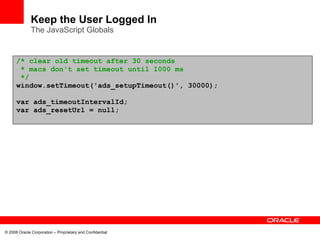 Keep the User Logged In
              The JavaScript Globals


      /* clear old timeout after 30 seconds
       * macs don't set timeout until 1000 ms
       */
      window.setTimeout('ads_setupTimeout()', 30000);

      var ads_timeoutIntervalId;
      var ads_resetUrl = null;




© 2008 Oracle Corporation – Proprietary and Confidential
 