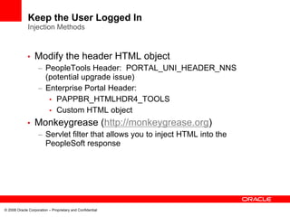 Keep the User Logged In
              Injection Methods



             •    Modify the header HTML object
                    – PeopleTools Header: PORTAL_UNI_HEADER_NNS
                      (potential upgrade issue)
                    – Enterprise Portal Header:
                       • PAPPBR_HTMLHDR4_TOOLS
                       • Custom HTML object
             •    Monkeygrease (http://monkeygrease.org)
                    – Servlet filter that allows you to inject HTML into the
                      PeopleSoft response




© 2008 Oracle Corporation – Proprietary and Confidential
 