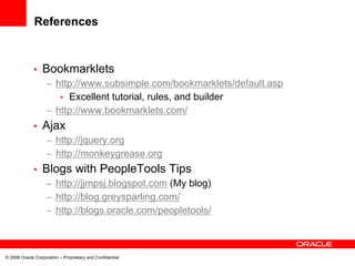 References


             •    Bookmarklets
                    – http://www.subsimple.com/bookmarklets/default.asp
                       • Excellent tutorial, rules, and builder
                    – http://www.bookmarklets.com/
             •    Ajax
                    – http://jquery.org
                    – http://monkeygrease.org
             •    Blogs with PeopleTools Tips
                    – http://jjmpsj.blogspot.com (My blog)
                    – http://blog.greysparling.com/
                    – http://blogs.oracle.com/peopletools/



© 2008 Oracle Corporation – Proprietary and Confidential
 