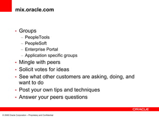 mix.oracle.com


             •    Groups
                    –   PeopleTools
                    –   PeopleSoft
                    –   Enterprise Portal
                    –   Application specific groups
             •    Mingle with peers
             •    Solicit votes for ideas
             •    See what other customers are asking, doing, and
                  want to do
             •    Post your own tips and techniques
             •    Answer your peers questions


© 2008 Oracle Corporation – Proprietary and Confidential
 