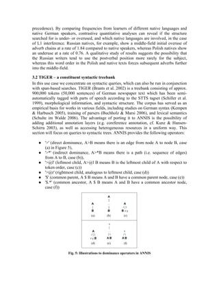 precedence). By comparing frequencies from learners of different native languages and
native German speakers, contrastive quantitative analyses can reveal if the structure
searched for is under- or overused, and which native languages are involved, in the case
of L1 interference. Russian natives, for example, show a middle-field initial overuse of
adverb chains at a rate of 1.84 compared to native speakers, whereas Polish natives show
an underuse at a rate of 0.76. A qualitative study of results suggests the possibility that
the Russian writers tend to use the postverbal position more rarely for the subject,
whereas this word order in the Polish and native texts forces subsequent adverbs further
into the middle-field.

3.2 TIGER – a constituent syntactic treebank
In this use case we concentrate on syntactic queries, which can also be run in conjunction
with span-based searches. TIGER (Brants et al. 2002) is a treebank consisting of approx.
900,000 tokens (50,000 sentences) of German newspaper text which has been semi-
automatically tagged with parts of speech according to the STTS tagset (Schiller et al.
1999), morphological information, and syntactic structure. The corpus has served as an
empirical basis for works in various fields, including studies on German syntax (Kempen
& Harbusch 2005), training of parsers (Buchholz & Marsi 2006), and lexical semantics
(Schulte im Walde 2006). The advantage of porting it to ANNIS is the possibility of
adding additional annotation layers (e.g. coreference annotation, cf. Kunz & Hansen-
Schirra 2003), as well as accessing heterogeneous resources in a uniform way. This
section will focus on queries to syntactic trees. ANNIS provides the following operators:

      '>' (direct dominance, A>B means there is an edge from node A to node B, case
       (a) in Figure 5),
      '>*' (indirect dominance, A>*B means there is a path (i.e. sequence of edges)
       from A to B, case (b)),
      '>@l' (leftmost child, A>@l B means B is the leftmost child of A with respect to
       token order, case (c))
      '>@r' (rightmost child, analogous to leftmost child, case (d))
      '$' (common parent, A $ B means A and B have a common parent node, case (e))
      '$.*' (common ancestor, A $ B means A and B have a common ancestor node,
       case (f))




                     Fig. 5: Illustrations to dominance operators in ANNIS
 
