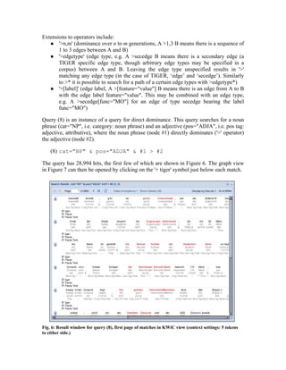 Extensions to operators include:
    '>n,m' (dominance over n to m generations, A >1,3 B means there is a sequence of
       1 to 3 edges between A and B)
    '>edgetype' (edge type, e.g. A >secedge B means there is a secondary edge (a
       TIGER specific edge type, though arbitrary edge types may be specified in a
       corpus) between A and B. Leaving the edge type unspecified results in '>'
       matching any edge type (in the case of TIGER, ‘edge’ and ‘secedge’). Similarly
       to >* it is possible to search for a path of a certain edge types with >edgetype*)
    '>[label]' (edge label, A >[feature="value"] B means there is an edge from A to B
       with the edge label feature="value". This may be combined with an edge type,
       e.g. A >secedge[func="MO"] for an edge of type secedge bearing the label
       func="MO")

Query (8) is an instance of a query for direct dominance. This query searches for a noun
phrase (cat="NP", i.e. category: noun phrase) and an adjective (pos="ADJA", i.e. pos tag:
adjective, attributive), where the noun phrase (node #1) directly dominates ('>' operator)
the adjective (node #2).

    (8) cat="NP" & pos="ADJA" & #1 > #2

The query has 28,994 hits, the first few of which are shown in Figure 6. The graph view
in Figure 7 can then be opened by clicking on the '+ tiger' symbol just below each match.




Fig. 6: Result window for query (8), first page of matches in KWiC view (context settings: 5 tokens
to either side.)
 