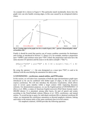 An example hit is shown in Figure 8. This particular match incidentally shows how the
graph view can also handle crossing edges, in this case caused by an extraposed relative
clause.




Fig. 8: Crossing edges in the graph view for a result of query (10): ‘...pursue a financial policy which
accomplishes this’.

Finally it should be noted that queries can of course combine constraints for dominance
and overlap, as introduced in Section 3.1. Query (11), for example, matches a preposition
(pos="APPR") and common noun (pos="NN") where the preposition and noun have the
same ancestor ('$' operator) and the noun is in the dative (morph=/.*Dat.*/).

    (11) pos="APPR" & pos="NN" & #1 $ #2 & morph=/.*Dat.*/ & #2
         _=_ #3

By using the operator '_=_', the area designated as a noun (pos="NN") is said to be
identical with the area bearing the annotation for dative case.

3.3 ONTONOTES – coreference, named entities, and PTB syntax
In this section, we will show how constraints of both the span and dominance graph types
introduced so far can be combined with further types of edges, in this case used to
express coreference. We will also introduce the discourse visualization, which allows
users to review query matches within a larger context while inspecting discourse
referents. For demonstration purposes, we use the English portion of ONTONOTES 1.0
(Hovy et al. 2006), a corpus of American English newswire (Wall Street Journal, nearly
400,000 tokens). It is annotated, among other layers, for part of speech and syntax
according to the PennTreebank scheme (Marcus et al. 1993), coreference, and named
entities. To avoid having to query for individual coreferent IDs or identical coreferent ID
values, we interpreted the coreference annotation as directed anaphoric relations, linking
each entity to the nearest entity of the same coreferent class in its left context.
         For anaphoric relations, ANNIS provides the following operators:
 