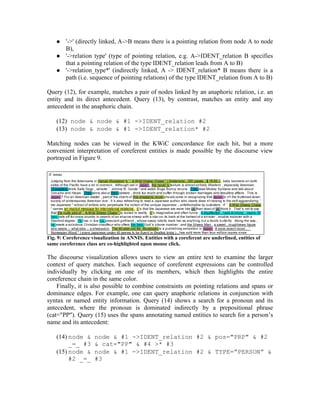    '->' (directly linked, A->B means there is a pointing relation from node A to node
        B),
       '->relation type' (type of pointing relation, e.g. A->IDENT_relation B specifies
        that a pointing relation of the type IDENT_relation leads from A to B)
       '->relation_type*' (indirectly linked, A -> IDENT_relation* B means there is a
        path (i.e. sequence of pointing relations) of the type IDENT_relation from A to B)

Query (12), for example, matches a pair of nodes linked by an anaphoric relation, i.e. an
entity and its direct antecedent. Query (13), by contrast, matches an entity and any
antecedent in the anaphoric chain.

    (12) node & node & #1 ->IDENT_relation #2
    (13) node & node & #1 ->IDENT_relation* #2

Matching nodes can be viewed in the KWiC concordance for each hit, but a more
convenient interpretation of coreferent entities is made possible by the discourse view
portrayed in Figure 9.




Fig. 9: Coreference visualization in ANNIS. Entities with a coreferent are underlined, entities of
same coreference class are co-highlighted upon mouse click.

The discourse visualization allows users to view an entire text to examine the larger
context of query matches. Each sequence of coreferent expressions can be controlled
individually by clicking on one of its members, which then highlights the entire
coreference chain in the same color.
    Finally, it is also possible to combine constraints on pointing relations and spans or
dominance edges. For example, one can query anaphoric relations in conjunction with
syntax or named entity information. Query (14) shows a search for a pronoun and its
antecedent, where the pronoun is dominated indirectly by a prepositional phrase
(cat="PP"). Query (15) uses the spans annotating named entities to search for a person’s
name and its antecedent:

    (14) node &      node & #1 ->IDENT_relation #2 & pos="PRP" & #2
         _=_ #3      & cat="PP" & #4 >* #3
    (15) node &      node & #1 ->IDENT_relation #2 & TYPE=”PERSON” &
         #2 _=_      #3
 