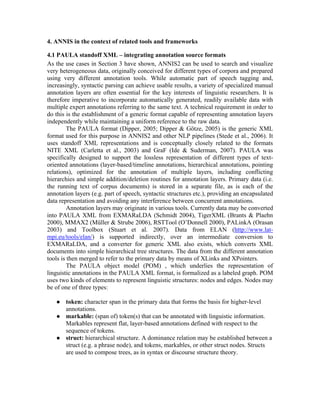 4. ANNIS in the context of related tools and frameworks

4.1 PAULA standoff XML – integrating annotation source formats
As the use cases in Section 3 have shown, ANNIS2 can be used to search and visualize
very heterogeneous data, originally conceived for different types of corpora and prepared
using very different annotation tools. While automatic part of speech tagging and,
increasingly, syntactic parsing can achieve usable results, a variety of specialized manual
annotation layers are often essential for the key interests of linguistic researchers. It is
therefore imperative to incorporate automatically generated, readily available data with
multiple expert annotations referring to the same text. A technical requirement in order to
do this is the establishment of a generic format capable of representing annotation layers
independently while maintaining a uniform reference to the raw data.
         The PAULA format (Dipper, 2005; Dipper & Götze, 2005) is the generic XML
format used for this purpose in ANNIS2 and other NLP pipelines (Stede et al., 2006). It
uses standoff XML representations and is conceptually closely related to the formats
NITE XML (Carletta et al., 2003) and GraF (Ide & Suderman, 2007). PAULA was
specifically designed to support the lossless representation of different types of text-
oriented annotations (layer-based/timeline annotations, hierarchical annotations, pointing
relations), optimized for the annotation of multiple layers, including conflicting
hierarchies and simple addition/deletion routines for annotation layers. Primary data (i.e.
the running text of corpus documents) is stored in a separate file, as is each of the
annotation layers (e.g. part of speech, syntactic structures etc.), providing an encapsulated
data representation and avoiding any interference between concurrent annotations.
         Annotation layers may originate in various tools. Currently data may be converted
into PAULA XML from EXMARaLDA (Schmidt 2004), TigerXML (Brants & Plaehn
2000), MMAX2 (Müller & Strube 2006), RSTTool (O’Donnell 2000), PALinkA (Orasan
2003) and Toolbox (Stuart et al. 2007). Data from ELAN (http://www.lat-
mpi.eu/tools/elan/) is supported indirectly, over an intermediate conversion to
EXMARaLDA, and a converter for generic XML also exists, which converts XML
documents into simple hierarchical tree structures. The data from the different annotation
tools is then merged to refer to the primary data by means of XLinks and XPointers.
         The PAULA object model (POM) , which underlies the representation of
linguistic annotations in the PAULA XML format, is formalized as a labeled graph. POM
uses two kinds of elements to represent linguistic structures: nodes and edges. Nodes may
be of one of three types:

      token: character span in the primary data that forms the basis for higher-level
       annotations.
      markable: (span of) token(s) that can be annotated with linguistic information.
       Markables represent flat, layer-based annotations defined with respect to the
       sequence of tokens.
      struct: hierarchical structure. A dominance relation may be established between a
       struct (e.g. a phrase node), and tokens, markables, or other struct nodes. Structs
       are used to compose trees, as in syntax or discourse structure theory.
 