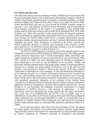 4.2 ANNIS2 and other tools
Like other tools aiming to process multi-layer corpora, ANNIS2 has been developed with
the goal of providing linguists with unified access to heterogeneous linguistic annotations
created using different, specialized tools for manual or automated annotation. As shown
elsewhere (Dipper 2005, Dipper & Götze 2005, Chiarcos et al. 2008), the PAULA XML
format described above and used as a pivot format for ANNIS2 is generic enough to
represent a very wide spectrum of flat/layer-based, hierarchical and pointing-relation-
based linguistic annotations. In this respect it is comparable to other standoff XML
formats used for multi-layer corpora, such as GrAF (Ide & Suderman 2007), NITE XML
(Carletta et al., 2003), and a number of other generic formats for linguistic annotation,
which are all based on a graph-theoretic object model. However by contrast to both of the
above formats, the PAULA Object Model allows a semantic differentiation between
dominance relations and pointing relations, and also a semantic differentiation between
markables and structs. These distinctions, as expressed in the format, translate into
default visualization strategies in ANNIS2, and correspond to the semantics of AQL
query operators (i.e. the distinction between dominance semantics, as in the examples in
Section 2.2, and span coverage or overlap in Section 2.1).
        The PAULA-ANNIS approach to merging corpora from multiple sources is also
comparable to such multi-tool NLP pipelines as UIMA (Ferrucci & Lally 2004), general-
purpose annotation frameworks such as GATE (Cunningham, 2002), and libraries that
support annotations on the basis of a generic data format (e.g., LAF, Ide & Romary 2004;
NXT, Carletta et al. 2005). The main outstanding feature of ANNIS2 as comparaed to
these frameworks is the focus on the development of an extensible, versatile and
performant database implementation of the graph model, capable of expressing different
structures in a modular way using multiple visulizations, such as the grid, tree and
discourse views presented in Section 3. Based on the structure of the data, a default
visualization is determined for every namespace. If only non-hierarchical information is
to be visualized, the grid view is chosen, if dominance relations are to be visualized, the
tree view, and if pointing relations are to be visualized, the discourse view is currently
chosen. In the future it may be possible to extend the visualizations to more special cases
with specialized namespaces, depending on the semantics of the relations being
visualized (e.g. dominance structures expressing rhetorical relations between sentences as
opposed to constituent or dependency structures between phrases and terminals, see also
Section 5). To our knowledge, this modularity of possible visualizations is a unique
characteristic of ANNIS2, allowing a wide spectrum of applications – in other
applications, multi-layer annotations are usually merged into one single visualization,
e.g., a grid view as in EXMARaLDA and ELAN, a tree (or graph) view as in
TIGERSearch (Lezius 2002), GrAF (Ide & Suderman 2007) and TrED (Pajas & Štěpánek
2008), a discourse view as in Serengeti (Diewald et al. 2008), or a costumizable view as
in MMAX. In ANNIS2, different views complement each other and can be consulted in
parallel, unlike different means of visualizing XML annotations described in Rehm et al.
(2008).
        As for querying capacity, AQL shows two main advantages. Firstly, the support
for highly specific descriptions of the relationship between elements (typed labeled
edges) and their position with regard to the tokenized data (coverage operators) provides
an intuitive mechanism for combined constraints on hierarchical and positional
 