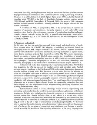 annotation. Secondly, the implementation based on a relational database platform ensures
high performance as compared to XML database solutions using XQuery (e.g. AnnoLab,
Chiarcos et al. 2007, Rehm et al. 2008; Splicr, Rehm et al. 2008). A further benefit of
searches using ANNIS2 is the lack of boundaries between sentence graphs: unlike
TIGERSearch and PML Query (Pajas & Štěpánek 2009), the scope of AQL operators
extends beyond sentence boundaries, allowing searches over longer stretches of text
within a document.
       A weakness of AQL as compared to PML is the current lack of support for
negation of operators and annotations. Currently negation is only achievable using
negation within RegEx values, though an expansion of negation functionality is planned.
Another feature currently lacking in AQL is quantification (existence, universality),
which is supported e.g. in NXT. These are therefore foci for the development of the
ANNIS2 backend.

5. Summary and outlook
In this paper we have presented the approach to the search and visualization of mutli-
layer corpora taken in ANNIS2. By adopting a multi-layer architecture based on
underlying stand-off XML corpora in the PAULA format, ANNIS2 supports extensible
corpora with collaborative specialized annotations, allowing researchers to explore richer,
more deeply annotated corpora than previously possible. The AQL query mechanism,
based on graphs of nodes with labeled edges, permits the formulation of complex
expressions corresponding to linguistic structures at all levels of representation, not only
in morphosyntax, semantics and pragmatics, but also error annotation, phonology, text
structure, paleography or any other form of annotation a researcher may be interested in.
        In future work on the data modeling side, we currently plan to extend ANNIS2 in
two directions, by offering support for parallel corpora and subtoken units. Parallel
corpora present a challenge to the PAULA/ANNIS2 model, since they contain documents
contain multiple primary texts. The document concept must therefore be adjusted to
allow for this option. Once this is achieved, the existing model would offer an optimal
mechanism for representing parallel corpora in the use of labeled edges between aligned
elements. Aligned texts, chapters, paragraphs, sentences or tokens can be annotated as
markables with alignment edges between them. This would even allow for conflicting
alignment, as in sentences being aligned despite the paragraphs containing them not
being aligned, etc. (for edge-based models accommodating conflicting alignments, see
Romary and Bonhomme 2000).
        Subtokenization offers a second challenge, which involves representing and
annotating units smaller than the word form, such as morphemes, phonemes, syllables or
graphemes, the latter also including extra-linguistic symbols e.g. in corpora representing
ancient manuscripts. Simply defining these as the tokens in a corpus may reduce
usability, as adjacency of consecutive words may be interrupted by such sub-tokens, the
distance between two matches in words (the operator '.n,m'), and the definition of context
(e.g. 5 words to the left or right of a match) may also behave unpredictably. We therefore
aim to separate the smallest atomic units of annotation (tokens proper) from the granular
unit of reference for purposes of context and search (adjacency or distance in words),
which is usually the word form. Corresponding adjustments to the query language may
 