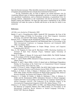 then also become necessary. Other desirable extensions to the query language in the areas
of negation and quantification have already been mentioned in Section 4.2.
        On the visualization side, we look to improve our current discourse view by
visualizing different types of relations appropriately, and also to extend our support for
new specialized visualizations, such as rhetorical annotations, or generalized views for
pointing relations. Adjustments to old visualizations will also be necessary to support
parallel corpora and subtokens. We hope that open-source contributions to the ANNIS
architecture will make the system as flexible and diverse as the data for which it was
conceived.


References

All URLs were checked on 29 September 2009
Bański, P. and A. Przepiórkowski (2009). Stand-off TEI Annotation: the Case of the
    National Corpus of Polish. In Proceedings of the Third Linguistic Annotation
    Workshop, ACL-IJCNLP 2009. Suntec, Singapore, 64-67.
Bernsen, N.O., L. Dybkjær and M. Kolodnytsky (2002). The NITE Workbench - A Tool
    for Annotation of Natural Interactivity and Multimodal Data. In Proceedings of the
    Third International Conference on Language Resources and Evaluation LREC
    2002). Las Palmas, Spain.
Biber, D. (1993). Representativeness in Corpus Design. Literary and Linguistic
    Computing 8(4), 243-257.
Bies, A., M. Ferguson, K. Katz and R. Mac-Intyre (1995). Bracketing Guidelines for
    Treebank II Style Penn Treebank Project. Technical report, University of
    Pennsylvania.
Brants, S., S. Dipper, S. Hansen, W. Lezius and G. Smith (2002). The TIGER Treebank.
    In Proceedings of TLT-02. Sozopol, Bulgaria.
Brants, T. and O. Plaehn (2000). Interactive Corpus Annotation. In Proc. of LREC 2000.
    Athens, Greece.
Buchholz, S. and E. Marsi (2006). CoNLL-X shared task on Multilingual Dependency
    Parsing. In Proceedings of the Tenth Conf. on Computational Natural Language
    Learning (CoNLL). New York City, USA.
Carletta, J., S. Evert, U. Heid, J. Kilgour (2005). The NITE XML Toolkit: data model and
    query. Language Resources and Evaluation Journal 39(4), 313-334.
Carletta, J., S. Evert, U. Heid, J. Kilgour, J. Robertson and H. Voormann (2003). The
    NITE XML Toolkit: Flexible Annotation for Multi-modal Language Data. Behavior
    Research Methods, Instruments and Computers 35(3), 353-363.
Chiarcos, C., I. Fiedler, M. Grubic, A. Haida, K. Hartmann, J. Ritz, A. Schwarz, A.
    Zeldes and M. Zimmermann (2009). Information Structure in African Languages:
    Corpora and Tools. In Proceedings of the Workshop on Language Technologies for
    African Languages (AFLAT), 12th Conference of the European Chapter of the
    Association for Computational Linguistics (EACL-09). Athens, Greece, 17-24.
Chiarcos, C., R. Eckart, G. Rehm (2007). An OWL- and XQuery-Based Mechanism for
    the Retrieval of Linguistic Patterns from XML-Corpora. In Proceedings of the
    International Conference Recent Advances in Natural Language Processing -
    RANLP 2007. Borovets, Bulgaria.
 