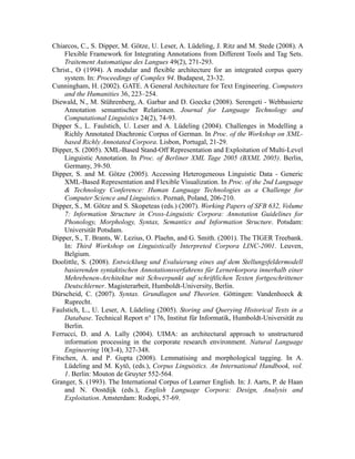 Chiarcos, C., S. Dipper, M. Götze, U. Leser, A. Lüdeling, J. Ritz and M. Stede (2008). A
     Flexible Framework for Integrating Annotations from Different Tools and Tag Sets.
     Traitement Automatique des Langues 49(2), 271-293.
Christ., O (1994). A modular and flexible architecture for an integrated corpus query
     system. In: Proceedings of Complex 94. Budapest, 23-32.
Cunningham, H. (2002). GATE. A General Architecture for Text Engineering. Computers
     and the Humanities 36, 223–254.
Diewald, N., M. Stührenberg, A. Garbar and D. Goecke (2008). Serengeti - Webbasierte
     Annotation semantischer Relationen. Journal for Language Technology and
     Computational Linguistics 24(2), 74-93.
Dipper S., L. Faulstich, U. Leser and A. Lüdeling (2004). Challenges in Modelling a
     Richly Annotated Diachronic Corpus of German. In Proc. of the Workshop on XML-
     based Richly Annotated Corpora. Lisbon, Portugal, 21-29.
Dipper, S. (2005). XML-Based Stand-Off Representation and Exploitation of Multi-Level
     Linguistic Annotation. In Proc. of Berliner XML Tage 2005 (BXML 2005). Berlin,
     Germany, 39-50.
Dipper, S. and M. Götze (2005). Accessing Heterogeneous Linguistic Data - Generic
     XML-Based Representation and Flexible Visualization. In Proc. of the 2nd Language
     & Technology Conference: Human Language Technologies as a Challenge for
     Computer Science and Linguistics. Poznań, Poland, 206-210.
Dipper, S., M. Götze and S. Skopeteas (eds.) (2007). Working Papers of SFB 632, Volume
     7: Information Structure in Cross-Linguistic Corpora: Annotation Guidelines for
     Phonology, Morphology, Syntax, Semantics and Information Structure. Potsdam:
     Universität Potsdam.
Dipper, S., T. Brants, W. Lezius, O. Plaehn, and G. Smith. (2001). The TIGER Treebank.
     In: Third Workshop on Linguistically Interpreted Corpora LINC-2001. Leuven,
     Belgium.
Doolittle, S. (2008). Entwicklung und Evaluierung eines auf dem Stellungsfeldermodell
     basierenden syntaktischen Annotationsverfahrens für Lernerkorpora innerhalb einer
     Mehrebenen-Architektur mit Schwerpunkt auf schriftlichen Texten fortgeschrittener
     Deutschlerner. Magisterarbeit, Humboldt-University, Berlin.
Dürscheid, C. (2007). Syntax. Grundlagen und Theorien. Göttingen: Vandenhoeck &
     Ruprecht.
Faulstich, L., U. Leser, A. Lüdeling (2005). Storing and Querying Historical Texts in a
     Database. Technical Report n° 176, Institut für Informatik, Humboldt-Universität zu
     Berlin.
Ferrucci, D. and A. Lally (2004). UIMA: an architectural approach to unstructured
     information processing in the corporate research environment. Natural Language
     Engineering 10(3-4), 327-348.
Fitschen, A. and P. Gupta (2008). Lemmatising and morphological tagging. In A.
     Lüdeling and M. Kytö, (eds.), Corpus Linguistics. An International Handbook, vol.
     1. Berlin: Mouton de Gruyter 552-564.
Granger, S. (1993). The International Corpus of Learner English. In: J. Aarts, P. de Haan
     and N. Oostdijk (eds.), English Language Corpora: Design, Analysis and
     Exploitation. Amsterdam: Rodopi, 57-69.
 