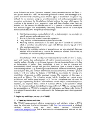 areas: informational status (givenness, newness), topic-comment structure and focus vs.
background (see Krifka 2007; for annotation guidelines for these areas see Dipper et al.
2007). Simultaneously annotating such different types of information can prove very
difficult for one annotator using one specific annotation tool, and designing appropriate
annotation applications for this challenge is both hindered by needs which cannot be
predicted at the outset of novel annotation types, and also redundant, since there are
suitable tools for many of the subtasks involved (e.g. syntactic or discourse annotation).
We therefore suggest that independently annotating separate factors in a multi-layer
fashion can afford corpus designers several advantages:

   1. Distributing annotation work collaboratively, so that annotators can specialize on
      specific subtasks and work concurrently
   2. Retroactively adding annotations to existing corpora
   3. Using different annotation tools suited to different tasks
   4. Allowing multiple annotations of the same type to be created and evaluated,
      which is important for controversial layers with different possible tag sets or low
      inter-annotator agreement
   5. Retroactively modifying subsets of annotations or tag sets selectively becomes
      possible, which is particularly essential for annotation schemes that are not yet
      established and still undergoing consolidation

        The challenges which must be overcome to reap these benefits are how to model,
query and visualize data and categories relevant to linguistic research in a way that is
modular and user-friendly, yet at the same time powerful, performant and expressive. For
an infrastructure to deliver these possibilities, it must be able to represent and
simultaneously search through such prevalent annotation types as words or spans of
words bearing features (e.g. morphological or information structural information), graphs
such as syntax trees, and complex interrelations such as coreference. With these goals in
mind, we will now outline the features of ANNIS2 and its potential for opening new
possibilities of research on richly annotated corpora. The remainder of this paper is
structured as follows: The following section briefly describes the corpus search
architecture itself and its query language, AQL. Section 3 introduces some use cases for
multi-layer corpora using ANNIS2: error-annotated learner corpora, constituent syntactic
treebanks, and anaphoric banks. Section 4 examines ANNIS2 in the context of related
tools: the integration of data from different sources in PAULA XML and a comparison of
the approach taken in ANNIS2 to some other relevant systems and frameworks. Section 5
concludes with an outlook on open challenges for the further open-source development of
ANNIS.

2. Deploying multi-layer corpora in ANNIS2

2.1 ANNIS2 system architecture
The ANNIS2 system consists of three components: a web interface, written in JAVA
using the client-side JavaScript framework ExtJS (http://www.extjs.com/); a relational
database     backend,     using     the  open     source   database     PostGreSQL,
(http://www.postgresql.org/); and an RMI service for communication between the two
 