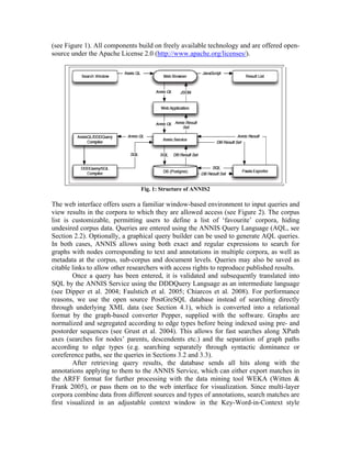 (see Figure 1). All components build on freely available technology and are offered open-
source under the Apache License 2.0 (http://www.apache.org/licenses/).




                                Fig. 1: Structure of ANNIS2

The web interface offers users a familiar window-based environment to input queries and
view results in the corpora to which they are allowed access (see Figure 2). The corpus
list is customizable, permitting users to define a list of ‘favourite’ corpora, hiding
undesired corpus data. Queries are entered using the ANNIS Query Language (AQL, see
Section 2.2). Optionally, a graphical query builder can be used to generate AQL queries.
In both cases, ANNIS allows using both exact and regular expressions to search for
graphs with nodes corresponding to text and annotations in multiple corpora, as well as
metadata at the corpus, sub-corpus and document levels. Queries may also be saved as
citable links to allow other researchers with access rights to reproduce published results.
        Once a query has been entered, it is validated and subsequently translated into
SQL by the ANNIS Service using the DDDQuery Language as an intermediate language
(see Dipper et al. 2004; Faulstich et al. 2005; Chiarcos et al. 2008). For performance
reasons, we use the open source PostGreSQL database instead of searching directly
through underlying XML data (see Section 4.1), which is converted into a relational
format by the graph-based converter Pepper, supplied with the software. Graphs are
normalized and segregated according to edge types before being indexed using pre- and
postorder sequences (see Grust et al. 2004). This allows for fast searches along XPath
axes (searches for nodes’ parents, descendents etc.) and the separation of graph paths
according to edge types (e.g. searching separately through syntactic dominance or
coreference paths, see the queries in Sections 3.2 and 3.3).
        After retrieving query results, the database sends all hits along with the
annotations applying to them to the ANNIS Service, which can either export matches in
the ARFF format for further processing with the data mining tool WEKA (Witten &
Frank 2005), or pass them on to the web interface for visualization. Since multi-layer
corpora combine data from different sources and types of annotations, search matches are
first visualized in an adjustable context window in the Key-Word-in-Context style
 