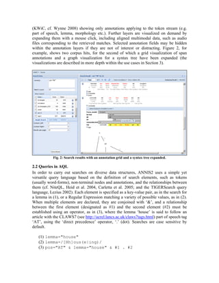 (KWiC, cf. Wynne 2008) showing only annotations applying to the token stream (e.g.
part of speech, lemma, morphology etc.). Further layers are visualized on demand by
expanding them with a mouse click, including aligned multimodal data, such as audio
files corresponding to the retrieved matches. Selected annotation fields may be hidden
within the annotation layers if they are not of interest or distracting. Figure 2, for
example, shows two corpus hits, for the second of which a grid visualization of span
annotations and a graph visualization for a syntax tree have been expanded (the
visualizations are described in more depth within the use cases in Section 3).




            Fig. 2: Search results with an annotation grid and a syntax tree expanded.

2.2 Queries in AQL
In order to carry out searches on diverse data structures, ANNIS2 uses a simple yet
versatile query language based on the definition of search elements, such as tokens
(usually word-forms), non-terminal nodes and annotations, and the relationships between
them (cf. NiteQL, Heid et al. 2004, Carletta et al. 2005; and the TIGERSearch query
language, Lezius 2002). Each element is specified as a key-value pair, as in the search for
a lemma in (1), or a Regular Expression matching a variety of possible values, as in (2).
When multiple elements are declared, they are conjoined with ‘&’, and a relationship
between the first element (designated as #1) and the second element (#2) must be
established using an operator, as in (3), where the lemma ‘house’ is said to follow an
article with the CLAWS7 (see http://ucrel.lancs.ac.uk/claws7tags.html) part of speech tag
‘AT’, using the ‘direct precedence’ operator, ‘.’ (dot). Searches are case sensitive by
default.

   (1) lemma="house"
   (2) lemma=/[Hh]ous(e|ing)/
   (3) pos="AT" & lemma="house" & #1 . #2
 