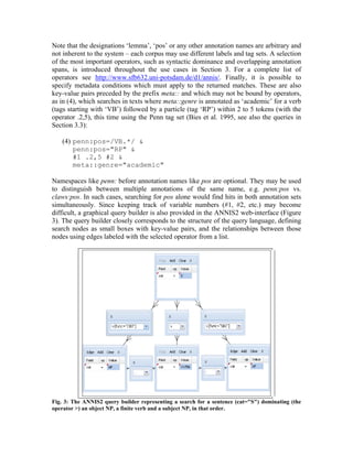 Note that the designations ‘lemma’, ‘pos’ or any other annotation names are arbitrary and
not inherent to the system – each corpus may use different labels and tag sets. A selection
of the most important operators, such as syntactic dominance and overlapping annotation
spans, is introduced throughout the use cases in Section 3. For a complete list of
operators see http://www.sfb632.uni-potsdam.de/d1/annis/. Finally, it is possible to
specify metadata conditions which must apply to the returned matches. These are also
key-value pairs preceded by the prefix meta:: and which may not be bound by operators,
as in (4), which searches in texts where meta::genre is annotated as ‘academic’ for a verb
(tags starting with ‘VB’) followed by a particle (tag ‘RP’) within 2 to 5 tokens (with the
operator .2,5), this time using the Penn tag set (Bies et al. 1995, see also the queries in
Section 3.3):

   (4) penn:pos=/VB.*/ &
       penn:pos="RP" &
       #1 .2,5 #2 &
       meta::genre="academic"

Namespaces like penn: before annotation names like pos are optional. They may be used
to distinguish between multiple annotations of the same name, e.g. penn:pos vs.
claws:pos. In such cases, searching for pos alone would find hits in both annotation sets
simultaneously. Since keeping track of variable numbers (#1, #2, etc.) may become
difficult, a graphical query builder is also provided in the ANNIS2 web-interface (Figure
3). The query builder closely corresponds to the structure of the query language, defining
search nodes as small boxes with key-value pairs, and the relationships between those
nodes using edges labeled with the selected operator from a list.




Fig. 3: The ANNIS2 query builder representing a search for a sentence (cat="S") dominating (the
operator >) an object NP, a finite verb and a subject NP, in that order.
 
