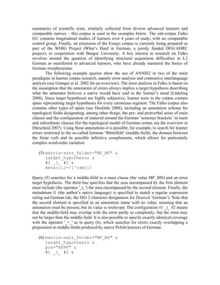summaries of scientific texts, similarly collected from diverse advanced learners and
comparable natives – this corpus is used in the examples below. The sub-corpus Falko
GU contains longitudinal studies of learners over 4 years of study, with no comparable
control group. Finally, an extension of the Essays corpus is currently being prepared as
part of the WHIG Project (What’s Hard in German, a jointly funded DFG/AHRC
project), in cooperation with Bangor University. A key interest in research on Falko
revolves around the question of identifying structural acquisition difficulties in L2
German as manifested in advanced learners, who have already mastered the basics of
German morphosyntax.
        The following example queries show the use of ANNIS2 in two of the main
paradigms in learner corpus research, namely error analysis and contrastive interlanguage
analysis (see Granger et al. 2002 for an overview). The error analysis in Falko is based on
the assumption that the annotation of errors always implies a target hypothesis describing
what the annotator believes a native would have said in the learner’s stead (Lüdeling
2008). Since target hypotheses are highly subjective, learner texts in the corpus contain
spans representing target hypotheses for every erroneous segment. The Falko corpus also
contains other types of spans (see Doolittle 2008), including an annotation scheme for
topological fields designating, among other things, the pre- and postverbal areas of main
clauses and the configuration of material around the German ‘sentence brackets’ in main
and subordinate clauses (for the topological model of German syntax see the overview in
Dürscheid 2007). Using these annotations it is possible, for example, to search for learner
errors restricted to the so-called German ‘Mittelfeld’ (middle-field), the domain between
the finite verb and its possible infinitive complements, which allows for particularly
complex word-order variation:

   (5) matrix-satz_felder="MF_MS" &
       target_hypothesis &
       #1 _i_ #2 &
       meta::l1=/[^(de)]/

Query (5) searches for a middle-field in a main clause (the value MF_MS) and an error
target hypothesis. The third line specifies that the area encompassed by the first element
must include (the operator '_i_') the area encompassed by the second element. Finally, the
metadatum l1 (the author’s native language) is specified to match a regular expression
ruling out German (de, the ISO 2-character designation for Deutsch ‘German’). Note that
the second element is specified as an annotation name with no value, meaning that an
annotation must be present, but its value is irrelevant. The configuration #1 _i_ #2 means
that the middle-field may overlap with the error partly or completely, but the error may
not be larger than the middle-field. It is also possible to specify exactly identical coverage
with the operator '_=_' as in query (6), which searches for errors exactly overlapping a
preposition in middle-fields produced by native Polish learners of German:

   (6) matrix-satz_felder="MF_MS" &
       target_hypothesis &
       pos="APPR" &
       #1 _i_ #2 &
 