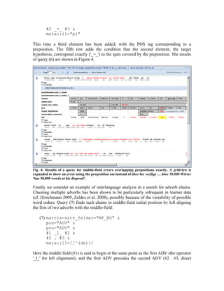 #2 _=_ #3 &
        meta::l1="pl"

This time a third element has been added, with the POS tag corresponding to a
preposition. The fifth row adds the condition that the second element, the target
hypothesis, correspond exactly ('_=_') to the span covered by the preposition. The results
of query (6) are shown in Figure 4.




Fig. 4: Results of a query for middle-field errors overlapping prepositions exactly. A gridview is
expanded to show an error using the preposition um instead of über for verfügt … über 50.000 Wörter
‘has 50,000 words at his disposal’.

Finally we consider an example of interlanguage analysis in a search for adverb chains.
Chaining multiple adverbs has been shown to be particularly infrequent in learner data
(cf. Hirschmann 2009, Zeldes et al. 2008), possibly because of the variability of possible
word orders. Query (7) finds such chains in middle-field initial position by left aligning
the first of two adverbs with the middle-field:

    (7) matrix-satz_felder="MF_MS" &
        pos="ADV" &
        pos="ADV" &
        #1 _l_ #2 &
        #2 . #3 &
        meta::l1=/[^(de)]/

Here the middle field (#1) is said to begin at the same point as the first ADV (the operator
'_l_' for left alignment), and the first ADV precedes the second ADV (#2 . #3, direct
 