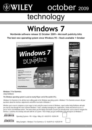 october                                         2009
                                    technology
                                     Windows 7
          Worldwide software release 22 October 2009 • Microsoft publicity blitz
     The best new operating system since Windows 95 • Stock available 1 October




Windows 7 For Dummies
Andy Rathbone
The Windows operating system is used on nearly 90 per cent of the world’s PCs.
Windows For Dummies is the all-time best-selling guide to the Windows operating system. Windows 7 For Dummies answers all your
questions about the interface adjustments and all the new tools in Windows 7.
Whether you’re new to computers or just eager to start using the newest version of Windows, expert author Andy Rathbone will walk
you step by step through the most common Windows 7 tasks, including managing ﬁles, applications, media and internet access. If
you’ve never used Windows before, This book shows you the things most books assume you already know, such as how to navigate the
interface, customise the desktop and work with the ﬁle system. Then it helps you get comfortable using all aspects of Windows 7.

                    Operating Systems • PB • 432pp • Wiley US • AU$39.95 • NZ$44.99


                    Wiley Dumpbin + Windows 7 For Dummies x 12 • AU$479.42 • NZ$539.99

                                                                                                                                 1
 