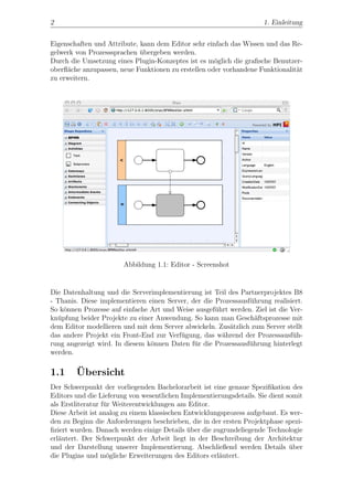 2                                                                     1. Einleitung


Eigenschaften und Attribute, kann dem Editor sehr einfach das Wissen und das Re-
gelwerk von Prozesssprachen ubergeben werden.
                             ¨
Durch die Umsetzung eines Plugin-Konzeptes ist es m¨glich die graﬁsche Benutzer-
                                                     o
oberﬂ¨che anzupassen, neue Funktionen zu erstellen oder vorhandene Funktionalit¨t
     a                                                                         a
zu erweitern.




                        Abbildung 1.1: Editor - Screenshot


Die Datenhaltung und die Serverimplementierung ist Teil des Partnerprojektes B8
- Thanis. Diese implementieren einen Server, der die Prozessausf¨hrung realisiert.
                                                                u
So k¨nnen Prozesse auf einfache Art und Weise ausgef¨hrt werden. Ziel ist die Ver-
    o                                                u
kn¨pfung beider Projekte zu einer Anwendung. So kann man Gesch¨ftsprozesse mit
  u                                                               a
dem Editor modellieren und mit dem Server abwickeln. Zus¨tzlich zum Server stellt
                                                         a
das andere Projekt ein Front-End zur Verf¨gung, das w¨hrend der Prozessausf¨h-
                                         u             a                       u
rung angezeigt wird. In diesem k¨nnen Daten f¨r die Prozessausf¨hrung hinterlegt
                                o             u                 u
werden.

1.1     ¨
        Ubersicht
Der Schwerpunkt der vorliegenden Bachelorarbeit ist eine genaue Speziﬁkation des
Editors und die Lieferung von wesentlichen Implementierungsdetails. Sie dient somit
als Erstliteratur f¨r Weiterentwicklungen am Editor.
                   u
Diese Arbeit ist analog zu einem klassischen Entwicklungsprozess aufgebaut. Es wer-
den zu Beginn die Anforderungen beschrieben, die in der ersten Projektphase spezi-
ﬁziert wurden. Danach werden einige Details uber die zugrundeliegende Technologie
                                              ¨
erl¨utert. Der Schwerpunkt der Arbeit liegt in der Beschreibung der Architektur
   a
und der Darstellung unserer Implementierung. Abschließend werden Details uber  ¨
die Plugins und m¨gliche Erweiterungen des Editors erl¨utert.
                    o                                  a
 