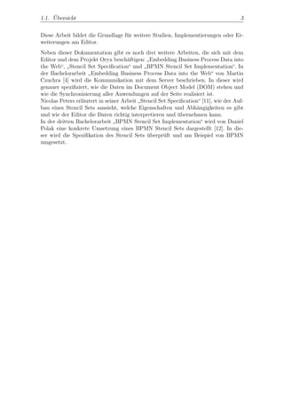 ¨
1.1. Ubersicht                                                                      3


Diese Arbeit bildet die Grundlage f¨r weitere Studien, Implementierungen oder Er-
                                   u
weiterungen am Editor.
Neben dieser Dokumentation gibt es noch drei weitere Arbeiten, die sich mit dem
Editor und dem Projekt Oryx besch¨ftigen: Embedding Business Process Data into
                                     a
                                             ”
the Web“, Stencil Set Speciﬁcation“ und BPMN Stencil Set Implementation“. In
           ”                               ”
der Bachelorarbeit Embedding Business Process Data into the Web“ von Martin
                    ”
Czuchra [4] wird die Kommunikation mit dem Server beschrieben. In dieser wird
genauer speziﬁziert, wie die Daten im Document Object Model (DOM) stehen und
wie die Synchronisierung aller Anwendungen auf der Seite realisiert ist.
Nicolas Peters erl¨utert in seiner Arbeit Stencil Set Speciﬁcation“ [11], wie der Auf-
                  a
                                         ”
bau eines Stencil Sets aussieht, welche Eigenschaften und Abh¨ngigkeiten es gibt
                                                                  a
und wie der Editor die Daten richtig interpretieren und ubernehmen kann.
                                                          ¨
In der dritten Bachelorarbeit BPMN Stencil Set Implementation“ wird von Daniel
                                ”
Polak eine konkrete Umsetzung eines BPMN Stencil Sets dargestellt [12]. In die-
ser wird die Speziﬁkation des Stencil Sets uberpr¨ft und am Beispiel von BPMN
                                             ¨      u
umgesetzt.
 