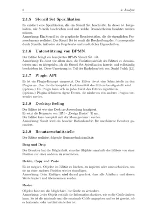 6                                                                          2. Analyse


2.1.5    Stencil Set Speziﬁkation
Es existiert eine Speziﬁkation, die ein Stencil Set beschreibt. In dieser ist festge-
halten, wie Stencils beschrieben sind und welche Besonderheiten beachtet werden
m¨ssen.
  u
Anmerkung: Ein Stencil ist die graphische Repr¨sentation, die die eigentlichen Pro-
                                                   a
zesselemente realisiert. Das Stencil Set ist somit die Beschreibung der Prozesssprache
durch Stencils, inklusive des Regelwerks und zus¨tzlicher Eigenschaften.
                                                    a

2.1.6    Unterstutzung von BPMN
                ¨
Der Editor bringt ein komplettes BPMN Stencil Set mit.
Anmerkung: Es dient vor allem dazu, die Funktionsvielfalt des Editors zu demons-
trieren und zu uberpr¨fen, ob die Stencil Set Speziﬁkation korrekt und vollst¨ndig
                ¨     u                                                      a
beschrieben ist. Diese Umsetzung ist Teil der Bachelorarbeit von Daniel Polak [12].

2.1.7    Plugin API
Es ist ein Plugin-Konzept umgesetzt. Der Editor bietet eine Schnittstelle zu den
Plugins an, uber die die komplette Funktionalit¨t des Editors bereitgestellt wird.
            ¨                                   a
(optional) Ein Plugin kann sich an jedes Event des Editors registrieren.
(optional) Plugins deﬁnieren eigene Events, die wiederum von anderen Plugins ver-
wendet werden.

2.1.8    Desktop feeling
Der Editor ist wie eine Desktop-Anwendung konzipiert.
Er setzt die Konzepte von IBM - Design Basics“ [3] um.
                                 ”
Der Editor kann komplett mit der Maus gesteuert werden.
Anmerkung: Somit wird ein besserer Bedienkomfort f¨r unerfahrene Benutzer ga-
                                                    u
rantiert.

2.1.9    Benutzerschnittstelle
Der Editor realisiert folgende Benutzerfunktionalit¨t:
                                                   a

Drag und Drop
Der Benutzer hat die M¨glichkeit, einzelne Objekte innerhalb des Editors von einer
                        o
Position zur einer anderen zu verschieben.

Delete, Copy and Paste
Es ist m¨glich, Objekte im Editor zu l¨schen, zu kopieren oder auszuschneiden, um
         o                             o
sie an einer anderen Position wieder einzuf¨gen.
                                           u
Anmerkung: Beim Einf¨gen wird darauf geachtet, dass alle Attribute und dessen
                       u
Werte kopiert und ubernommen werden.
                   ¨

Resize
Objekte besitzen die M¨glichkeit die Gr¨ße zu ver¨ndern.
                        o                  o     a
Anmerkung: Jedes Objekt enth¨lt die Information dar¨ber, wie es die Gr¨ße ¨ndern
                                 a                  u                 o a
kann. So ist die minimale und die maximale Gr¨ße angegeben und es ist gesetzt, ob
                                              o
es horizontal oder vertikal skalierbar ist.
 