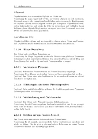 2.1. Anforderungen                                                                  7


Alignment

Objekte richten sich an anderen Objekten im Editor aus.
Anmerkung: Es kann ausgew¨hlt werden, an welchen Objekten sie sich ausrichten.
                              a
Die Ausrichtung erfolgt einerseits auf der Z-Achse, andererseits an der Position ande-
rer Objekte. Bei der Ausrichtung der Position gibt es folgende M¨glichkeiten: oben,
                                                                   o
unten, links und rechts und jeweils die Mitte im horizontalen und vertikalen. In der
Z-Ebene gibt es folgende M¨glichkeiten: nach ganz vorn, eine Ebene nach vorn, eine
                            o
Ebene nach hinten und nach ganz hinten.


Ausrichten am Grid

Objekte im Editor richten sich an einem Grid, also an einem Gitter aus Punkten,
aus. Objekte im Editor richten sich an anderen Objekten im Editor aus.


2.1.10     Shape Repository
Der Editor bietet ein Shape Repository an.
Anmerkung: Im Shape Repository werden alle Elemente der geladenen Prozessmo-
dellierungssprachen angezeigt und k¨nnen dem aktuellen Prozess, mittels Drag und
                                   o
Drop, hinzugef¨gt werden. Sie sind nach Prozesssprachen gruppiert.
               u


2.1.11     Vorhandene Prozesse
(optional) Vorhandene Prozesse werden im Prozess Repository angezeigt.
Anmerkung: Diese k¨nnen im aktuellen Prozess als Subprozess eingef¨gt werden.
                    o                                              u
(optional) Der Editor bietet eine Suchfunktion f¨r vorhandene Prozesse an, die auf
                                                u
dem Server verf¨gbar sind.
               u


2.1.12     Hinzufugen von neuen Prozesssprachen
                 ¨
(optional) Es ist m¨glich dem Editor w¨hrend der Ausf¨hrungszeit neue Prozessmo-
                   o                  a              u
dellierungssprachen hinzuzuf¨gen.
                             u


2.1.13     Versionierung und Collaboration
(optional) Der Editor bietet Versionierung und Collaboration an.
Anmerkung: Da die Umsetzung dieses Punktes haupts¨chlich vom Server getragen
                                                        a
wird, stellt der Editor, sofern dieses vom Server unterst¨tzt wird, Benutzerschnitt-
                                                         u
stellen daf¨r bereit.
           u


2.1.14     Sichten auf ein Prozess-Modell
Der Editor stellt verschiedene Sichten auf einen Prozess bereit.
Anmerkung: Es ist m¨glich, unterschiedliche Arten von Sichten zu speichern und
                       o
wieder zu ¨ﬀnen. Dies ist wichtig, da verschiedene Teilnehmer an einem Prozess
           o
verschiedene Sichten und Berechtigungen haben.
 