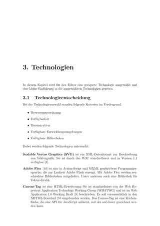 3. Technologien

In diesem Kapitel wird f¨r den Editor eine geeignete Technologie ausgew¨hlt und
                         u                                             a
eine kleine Einf¨hrung in die ausgew¨hlten Technologien gegeben.
                u                   a

3.1     Technologieentscheidung
Bei der Technologieauswahl standen folgende Kriterien im Vordergrund:

   • Browserunterst¨tzung
                   u

   • Verf¨gbarkeit
         u

   • Datenstruktur

   • Verf¨gbare Entwicklungsumgebungen
         u

   • Verf¨gbare Bibliotheken
         u

Dabei werden folgende Technologien untersucht:

Scalable Vector Graphics (SVG) ist ein XML-Datenformat zur Beschreibung
     von Vektorgraﬁk. Sie ist durch das W3C standardisiert und in Version 1.1
     verf¨gbar [8].
         u

Adobe Flex [10] ist eine in Action-Script und MXML geschriebene Programmier-
    sprache, die zur Laufzeit Adobe Flash erzeugt. Mit Adobe Flex werden ver-
    schiedene Bibliotheken mitgeliefert. Unter anderem auch eine Bibliothek f¨r
                                                                             u
    Vektor-Graﬁk.

Canvas-Tag ist eine HTML-Erweiterung. Sie ist standardisiert von der Web Hy-
    pertext Application Technology Working Group (WHATWG) und ist im Web
    Application 1.0 Working Draft [9] beschrieben. Es soll voraussichtlich in den
    XHTML-Standard 2.0 eingebunden werden. Das Canvas-Tag ist eine Zeichen-
    ﬂ¨che, die eine API f¨r JavaScript anbietet, mit der auf dieser gezeichnet wer-
     a                   u
    den kann.
 
