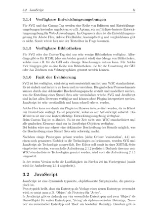 3.2. JavaScript                                                                  11


3.1.4    Verfugbare Entwicklungsumgebungen
             ¨
F¨r SVG und das Canvas-Tag werden eine Reihe von Editoren und Entwicklungs-
  u
umgebungen kostenlos angeboten; so z.B. Aptana, ein auf Eclipse-basierte Entwick-
lungsumgebung f¨r Web-Anwendungen. Im Gegensatz dazu ist die Entwicklungsum-
                 u
gebung f¨r Adobe Flex, Adobe FlexBuilder, kostenpﬂichtig und vergleichbares gibt
         u
es nicht. Somit w¨rde hier nur der Texteditor in Frage kommen.
                 u

3.1.5    Verfugbare Bibliotheken
             ¨
F¨r SVG oder das Canvas-Tag sind nur sehr wenige Bibliotheken verf¨gbar. Aller-
 u                                                                   u
dings gibt es f¨r HTML (das von beiden genutzt wird) eine Menge von Bibliotheken,
               u
welche man z.B. f¨r die GUI oder etwaige Berechnungen nutzen kann. F¨r Adobe
                   u                                                    u
Flex hingegen gibt es eine Reihe von Bibliotheken, die f¨r die Umsetzung der GUI
                                                        u
oder das Zeichnen von Vektorgraphiken genutzt werden k¨nnen.
                                                          o

3.1.6    Fazit der Evaluierung
SVG ist frei verf¨gbar, wird stetig weiterentwickelt und ist vom W3C standardisiert.
                  u
Es ist einfach und intuitiv zu lesen und zu verstehen. Die graﬁschen Prozesselemente
k¨nnen durch eine deklarative Beschreibungssprache erstellt und modelliert werden,
 o
was die Erstellung eines Stencil Sets sehr vereinfachen w¨rde. SVG und JavaScript
                                                           u
sind in fast allen Browsern verf¨gbar und k¨nnen ohne Plugins interpretiert werden.
                                 u           o
JavaScript ist sehr verst¨ndlich und kann schnell erlernt werden.
                          a
Adobe Flex kann nur durch ein Plugin im Browser interpretiert werden, da im Klient
nur Bin¨r-Code vorliegt. Es ist propriet¨r, wobei es auf ActionScript aufsetzt. Des
        a                               a
Weiteren ist nur eine kostenpﬂichtige Entwicklungsumgebung verf¨gbar.
                                                                 u
Beim Canvas-Tag ist es ¨hnlich. Es ist zur Zeit nicht vom W3C standardisiert und
                        a
alle graﬁschen Elemente sind nur in JavaScript-Objekten verf¨gbar.
                                                             u
Bei beiden w¨re nur schwer eine deklarative Beschreibung der Stencils m¨glich, was
             a                                                          o
die Beschreibung eines Stencil Sets sehr schwierig macht.
Nachdem einige Prototypen gebaut wurden (siehe Ordner ’evalutation’, 4.4) um
einen noch genaueren Einblick in die Technologien zu bekommen, wurden SVG und
JavaScript als Technologie ausgew¨hlt. Der Editor soll somit in einer XHTML-Seite
                                  a
eingebettet werden, was auch die Anforderung 2.1.2 realisiert. Dadurch dass nur vom
W3C standardisierte Technologien genutzt werden, wird auch die Anforderung 2.1.3
umgesetzt.
In der ersten Version steht die Lauﬀ¨higkeit im Firefox 2.0 im Vordergrund (somit
                                    a
wird die Anforderung 2.1.4 abgedeckt).

3.2     JavaScript
JavaScript ist eine dynamisch typisierte, objektbasierte Skriptsprache, die prototy-
pisch ist.
Prototypsich heißt, dass ein Datentyp als Vorlage eines neuen Datentyps verwendet
wird; so nutzt man z.B. ’Object’ als Prototyp f¨r ’Array’.
                                                u
In JavaScript gibt es dadurch nur vier wesentliche Datentypen und zwar ’Object’ als
Basis-Objekt f¨r weiter Datentypen, ’String’ als alphanumerischer Datentyp, ’Num-
               u
ber’ als numerischer Datentyp und ’Bool’ als boolscher Datentyp. Daneben gibt es
 